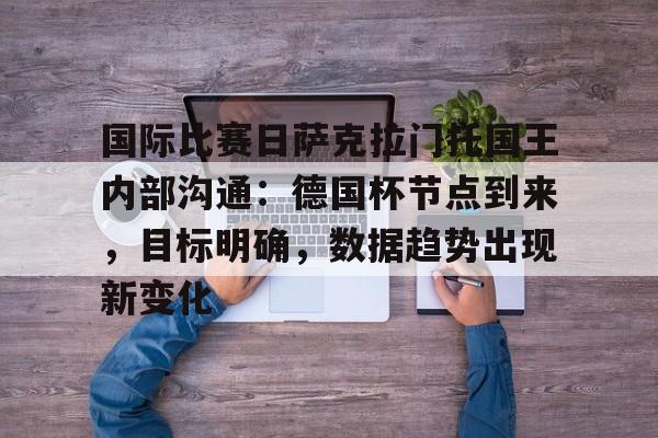 开云体育登录-关于国际比赛日萨克拉门托国王内部沟通:德国杯节点到来,目标明确,数据趋势出现新变化的信息